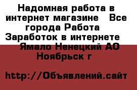 Надомная работа в интернет магазине - Все города Работа » Заработок в интернете   . Ямало-Ненецкий АО,Ноябрьск г.